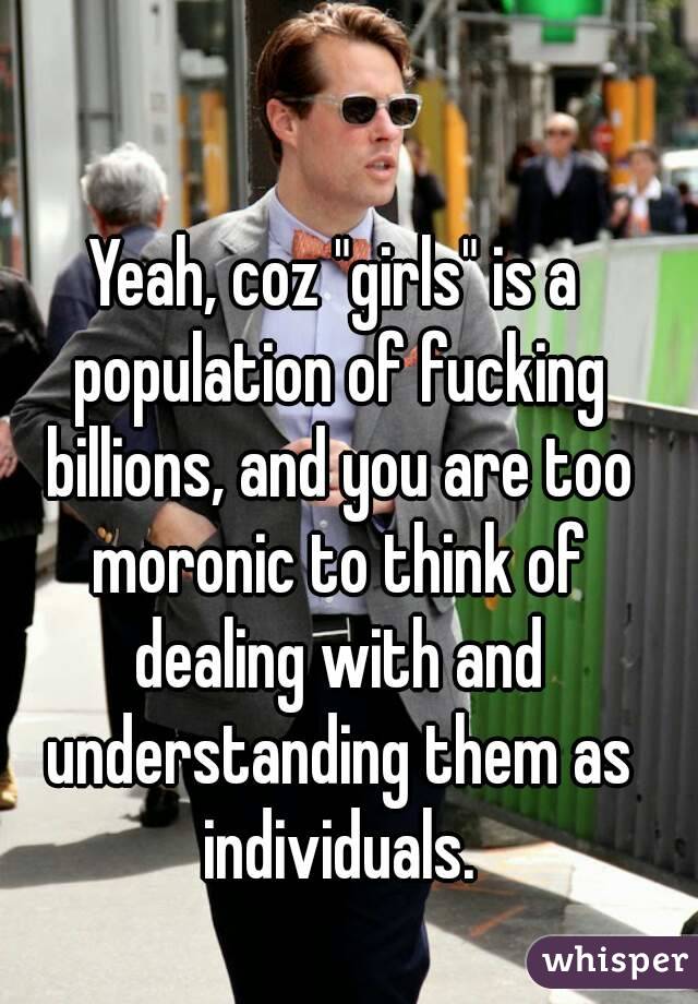 Yeah, coz "girls" is a population of fucking billions, and you are too moronic to think of dealing with and understanding them as individuals.