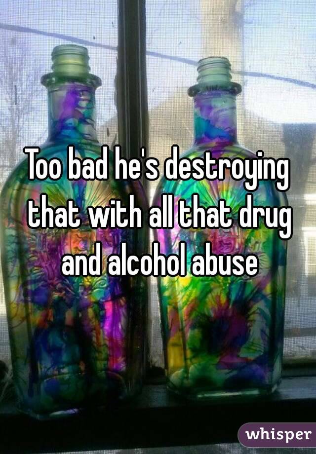 Too bad he's destroying that with all that drug and alcohol abuse