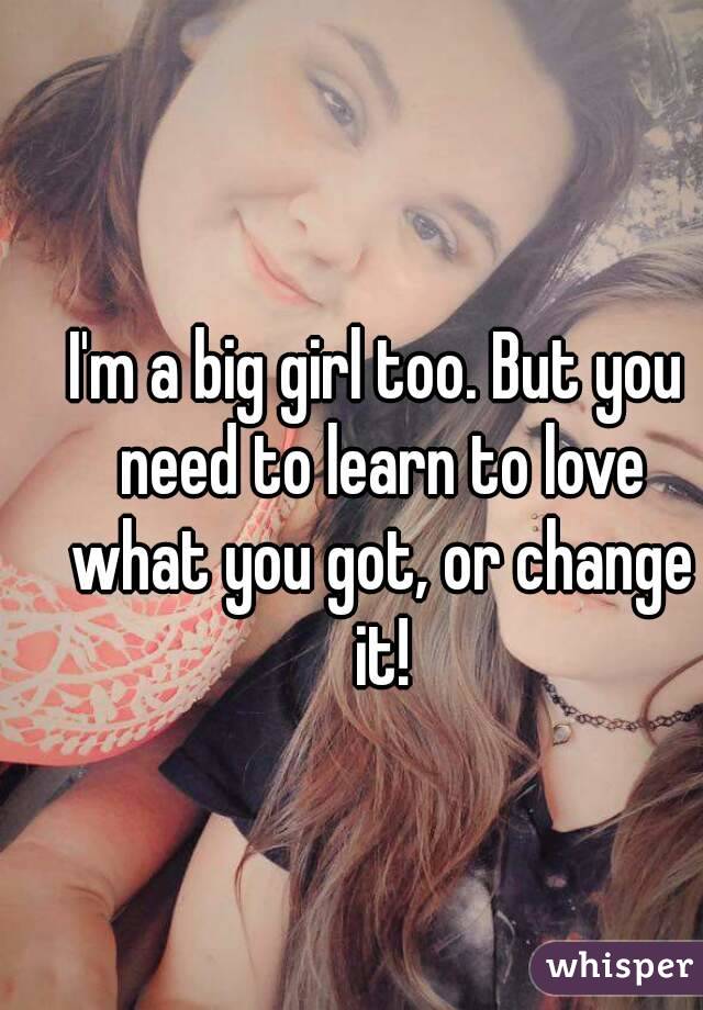 I'm a big girl too. But you need to learn to love what you got, or change it!