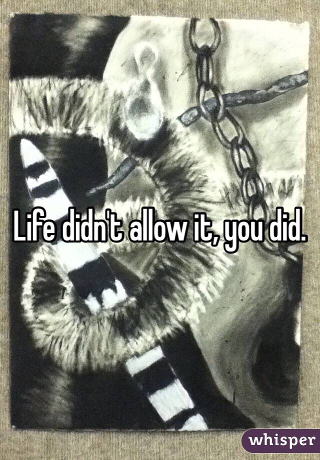 Life didn't allow it, you did. 