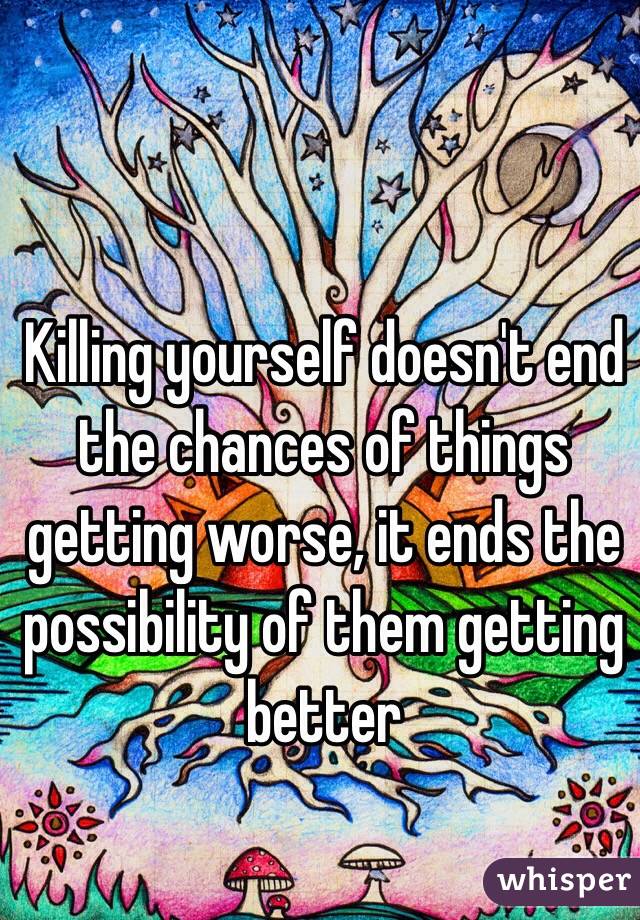 Killing yourself doesn't end the chances of things getting worse, it ends the possibility of them getting better