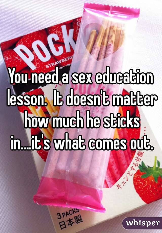 You need a sex education lesson.  It doesn't matter how much he sticks in....it's what comes out.