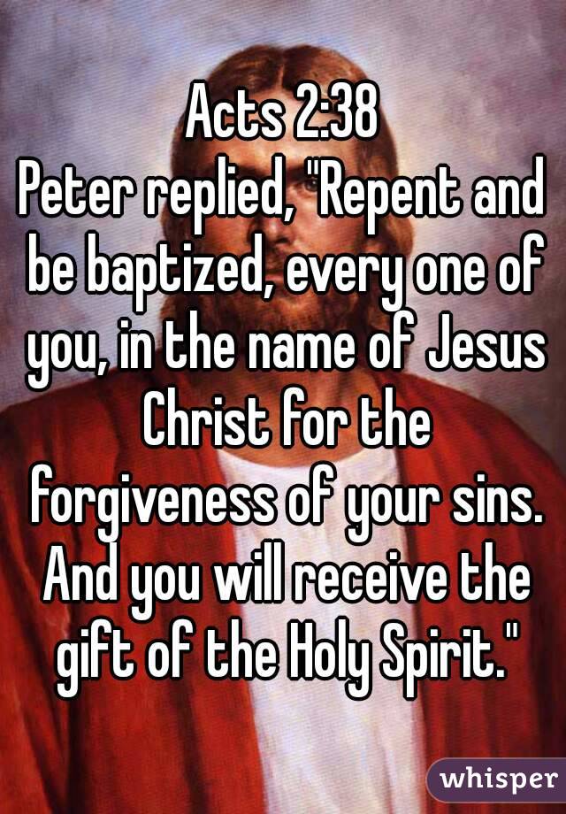 Acts 2:38
Peter replied, "Repent and be baptized, every one of you, in the name of Jesus Christ for the forgiveness of your sins. And you will receive the gift of the Holy Spirit."