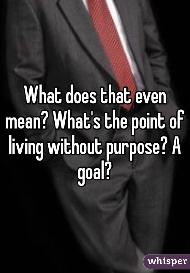 What does that even mean? What's the point of living without purpose? A goal?