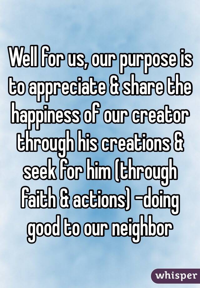 Well for us, our purpose is to appreciate & share the happiness of our creator through his creations & seek for him (through faith & actions) -doing good to our neighbor