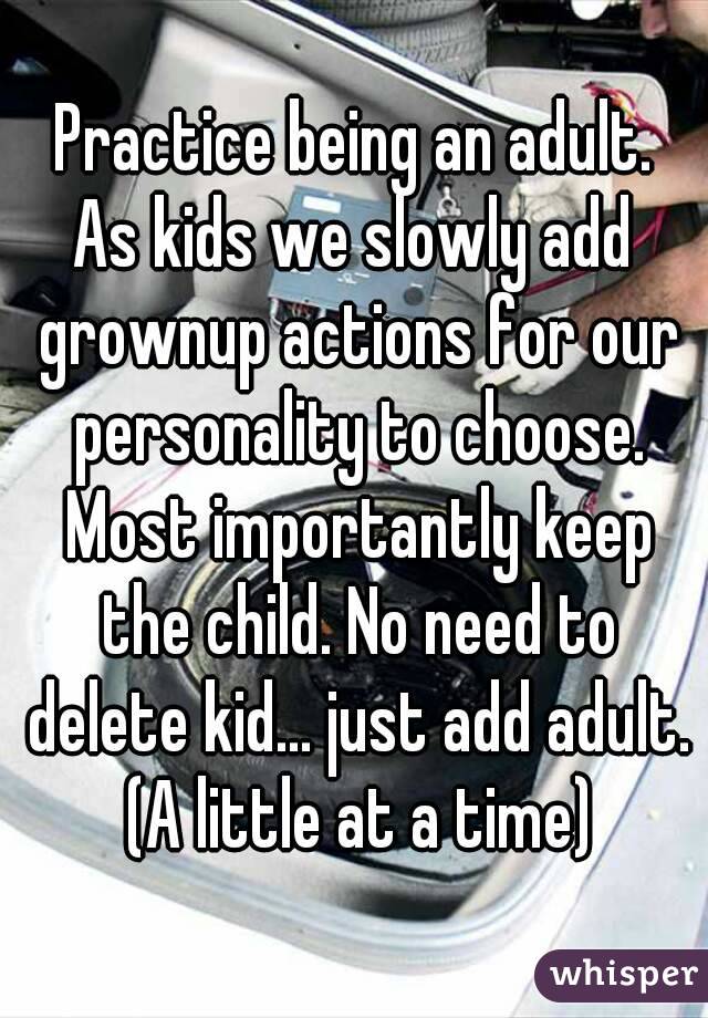 Practice being an adult.
As kids we slowly add grownup actions for our personality to choose. Most importantly keep the child. No need to delete kid... just add adult. (A little at a time)
