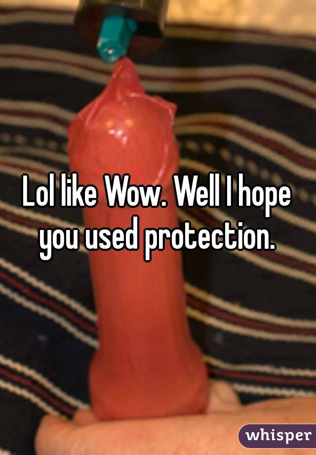 Lol like Wow. Well I hope you used protection. 