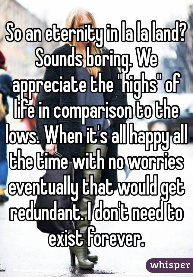 So an eternity in la la land? Sounds boring. We appreciate the "highs" of life in comparison to the lows. When it's all happy all the time with no worries eventually that would get redundant. I don't need to exist forever.