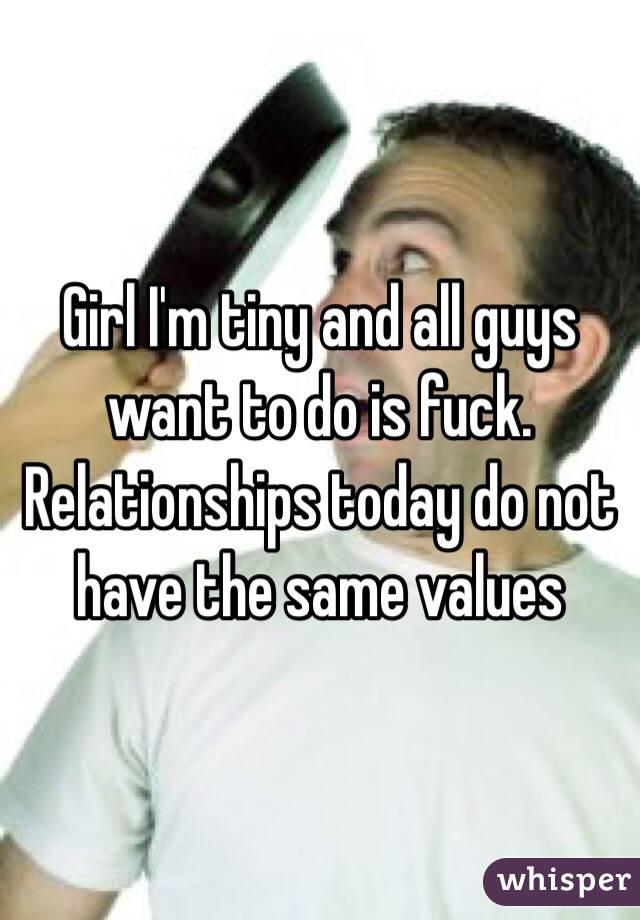 Girl I'm tiny and all guys want to do is fuck. Relationships today do not have the same values 