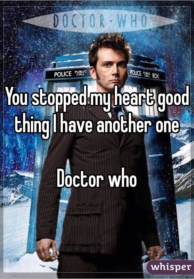You stopped my heart good thing I have another one 

Doctor who