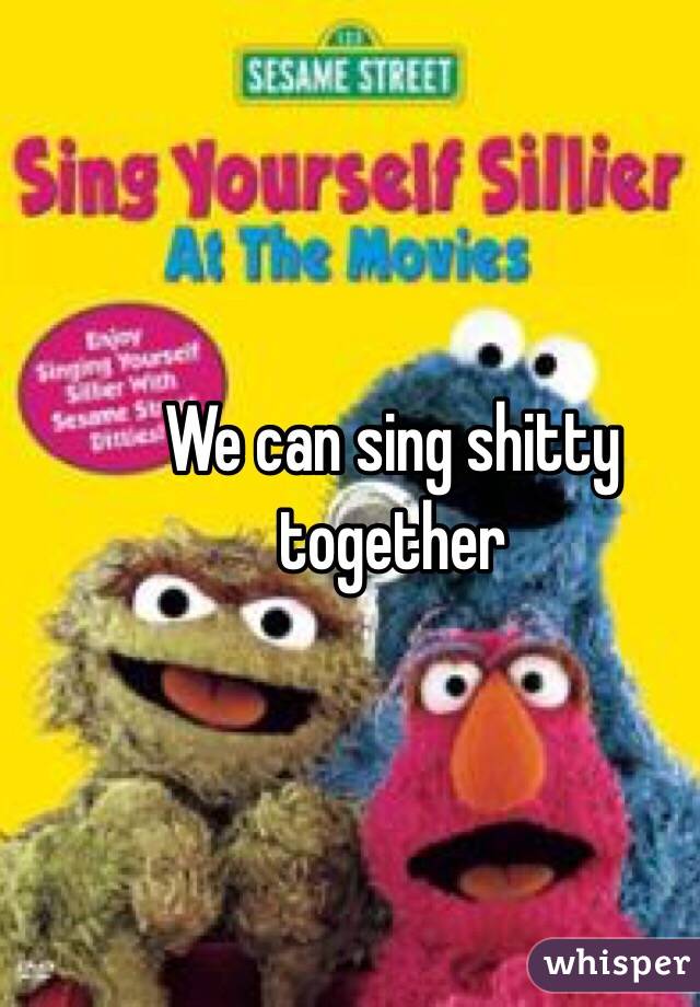 We can sing shitty together 
