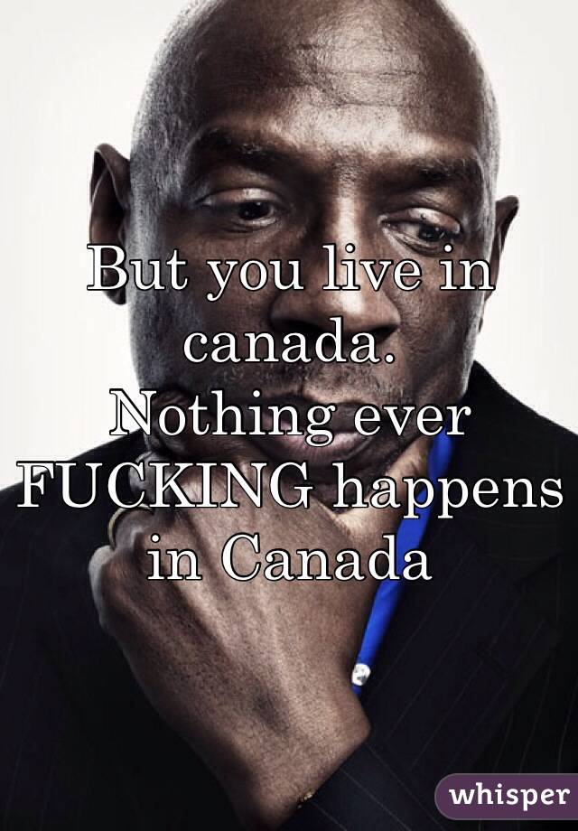 But you live in canada.
Nothing ever FUCKING happens in Canada