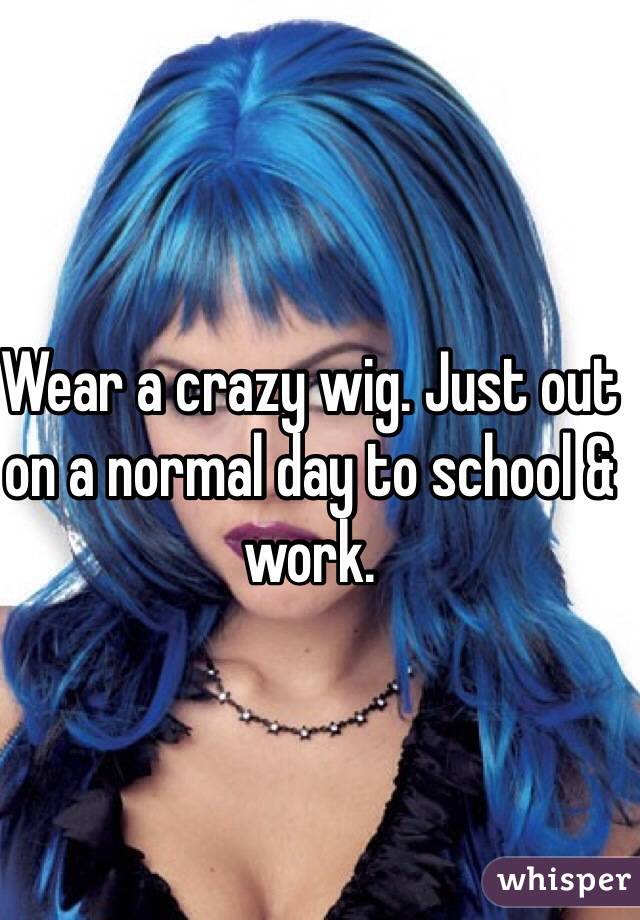 Wear a crazy wig. Just out on a normal day to school & work.