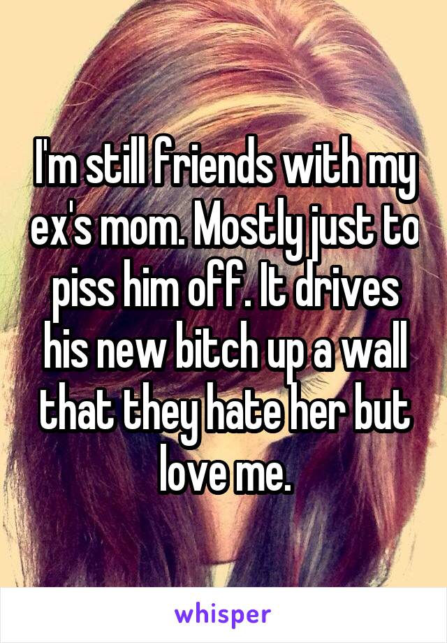 I'm still friends with my ex's mom. Mostly just to piss him off. It drives his new bitch up a wall that they hate her but love me.