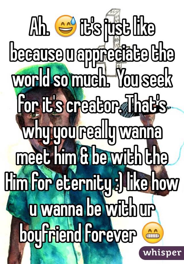 Ah. 😅 it's just like because u appreciate the world so much.  You seek for it's creator. That's why you really wanna meet him & be with the Him for eternity :) like how u wanna be with ur boyfriend forever 😁