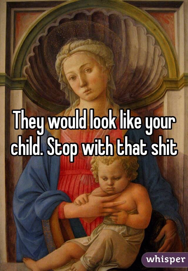 They would look like your child. Stop with that shit 