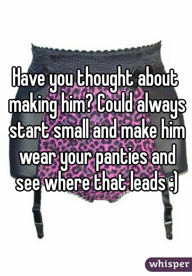 Have you thought about making him? Could always start small and make him wear your panties and see where that leads :)
