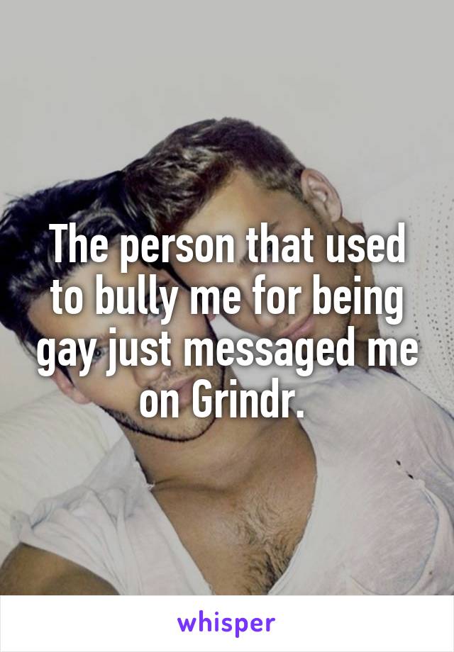 The person that used to bully me for being gay just messaged me on Grindr. 
