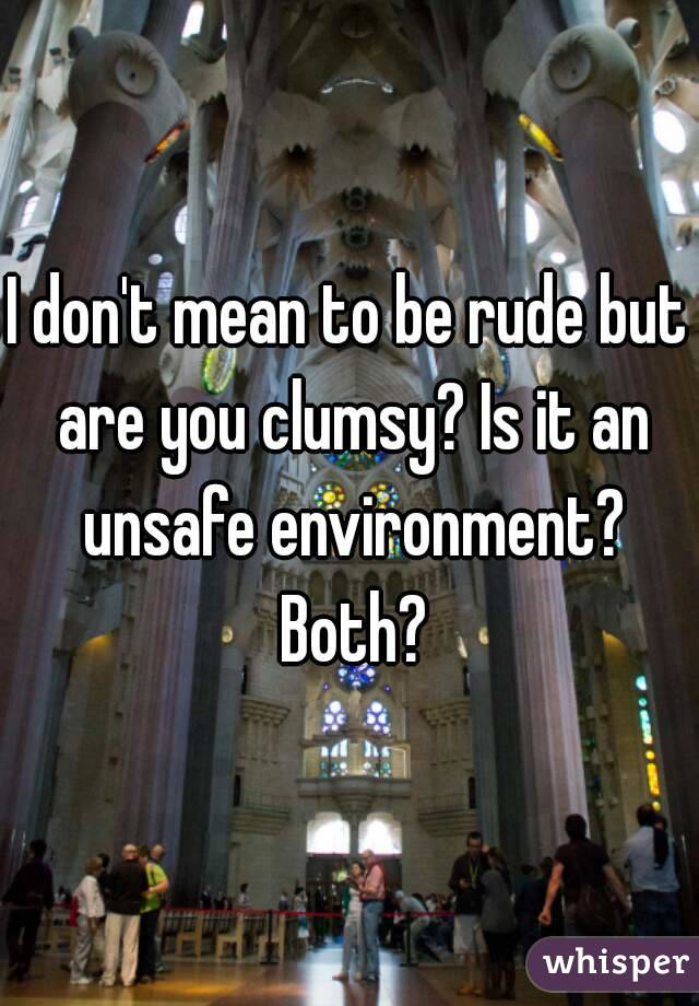 I don't mean to be rude but are you clumsy? Is it an unsafe environment? Both?