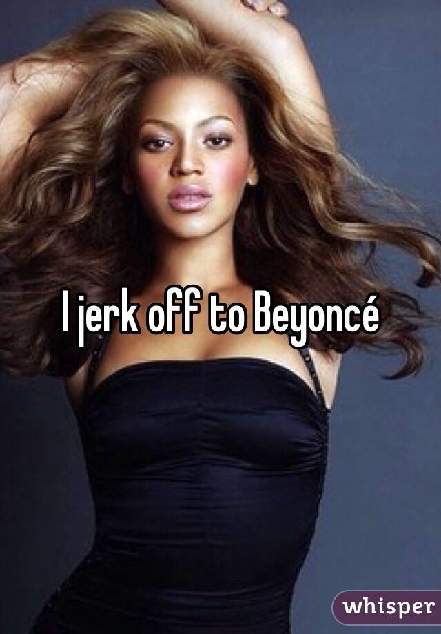 I jerk off to Beyoncé 