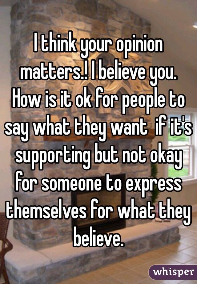 I think your opinion matters.! I believe you. How is it ok for people to say what they want  if it's supporting but not okay for someone to express themselves for what they believe. 