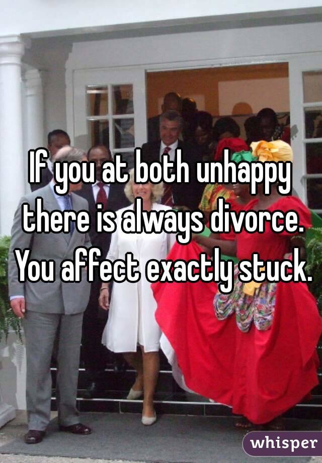 If you at both unhappy there is always divorce. You affect exactly stuck.