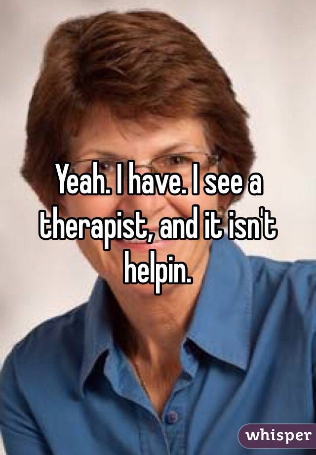 Yeah. I have. I see a therapist, and it isn't helpin.