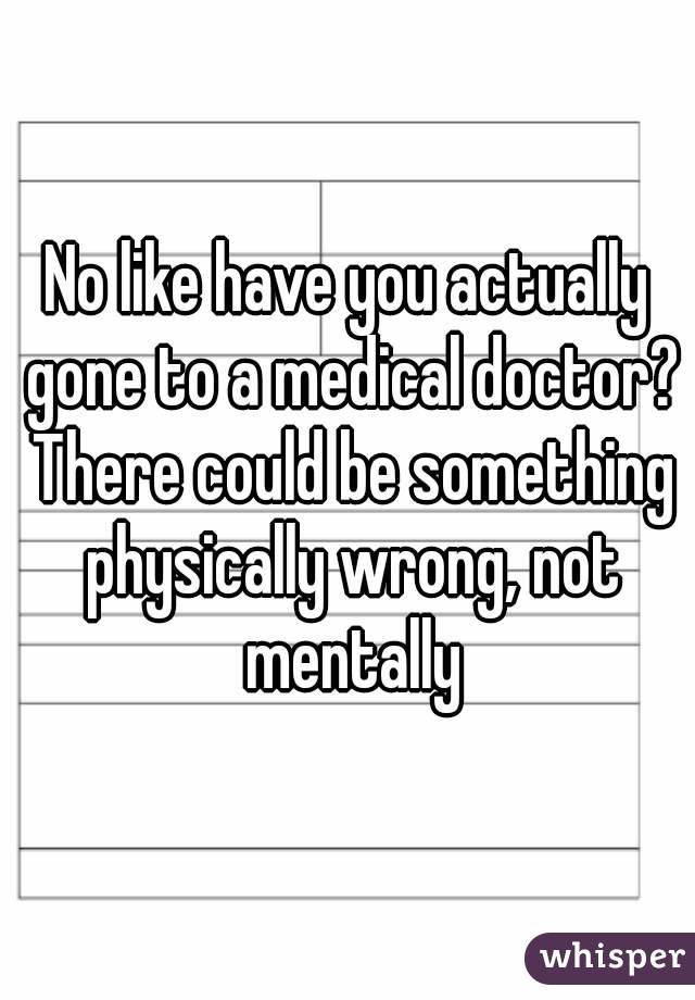 No like have you actually gone to a medical doctor? There could be something physically wrong, not mentally
