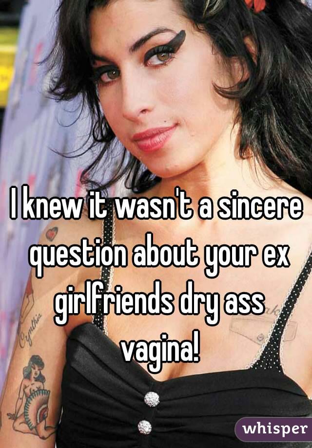 I knew it wasn't a sincere question about your ex girlfriends dry ass vagina!