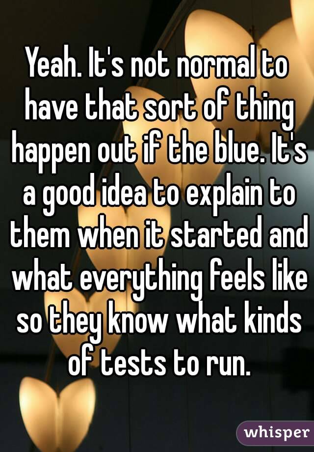 Yeah. It's not normal to have that sort of thing happen out if the blue. It's a good idea to explain to them when it started and what everything feels like so they know what kinds of tests to run.
