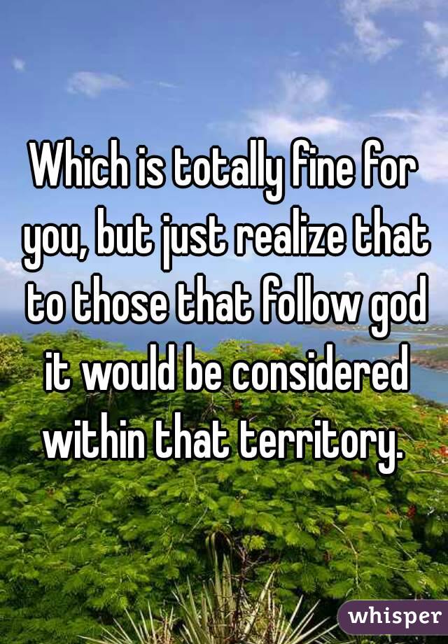 Which is totally fine for you, but just realize that to those that follow god it would be considered within that territory. 