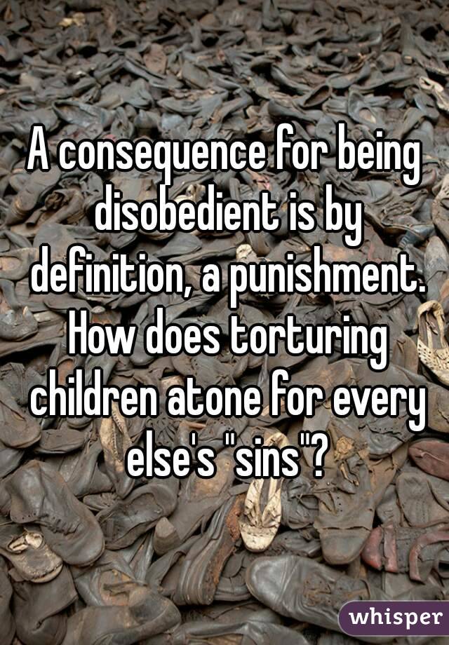 A consequence for being disobedient is by definition, a punishment. How does torturing children atone for every else's "sins"?