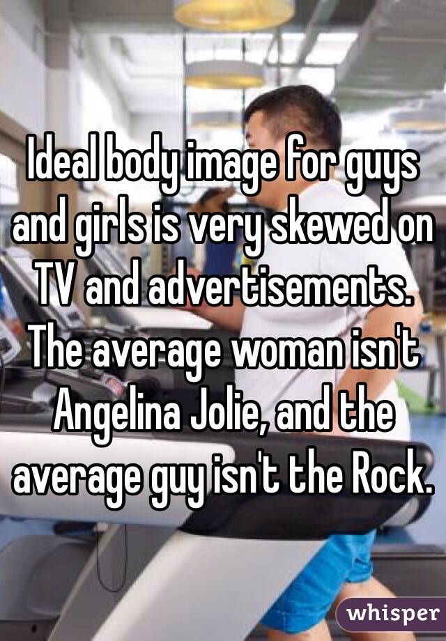 Ideal body image for guys and girls is very skewed on TV and advertisements. The average woman isn't Angelina Jolie, and the average guy isn't the Rock.