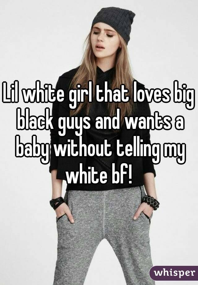 Lil white girl that loves big black guys and wants a baby without telling my white bf! 