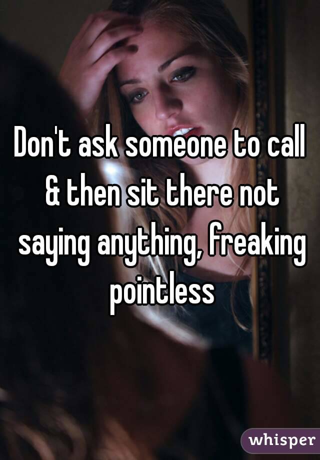 Don't ask someone to call & then sit there not saying anything, freaking pointless