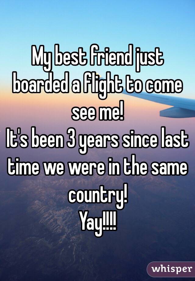 My best friend just boarded a flight to come see me! 
It's been 3 years since last time we were in the same country! 
Yay!!!!