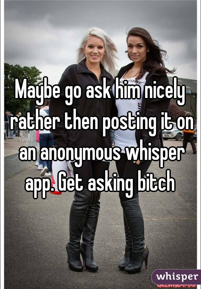Maybe go ask him nicely rather then posting it on an anonymous whisper app. Get asking bitch 