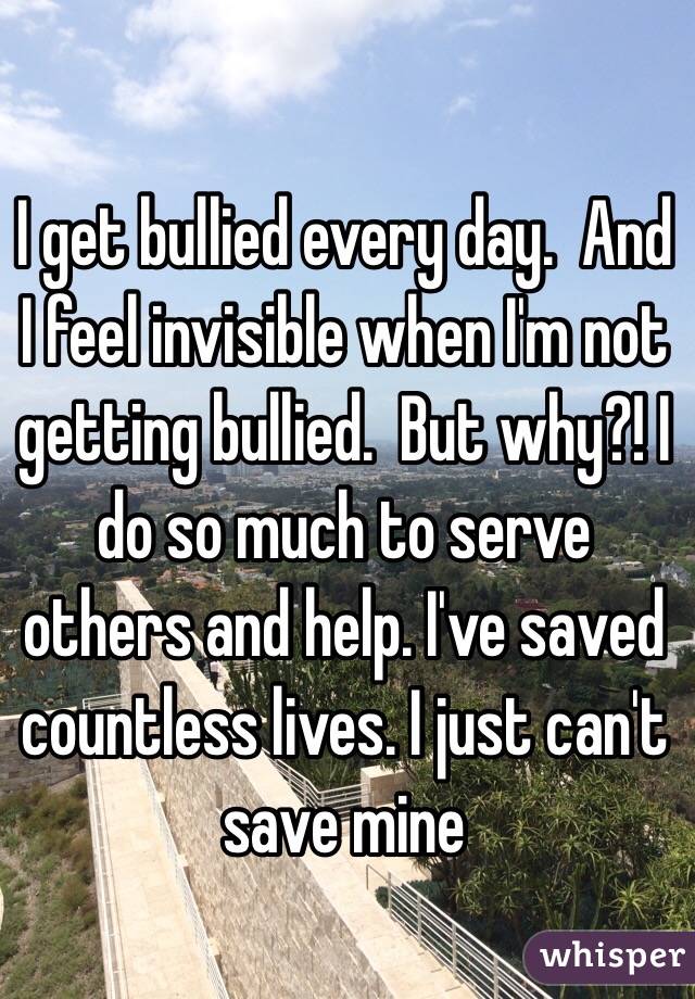 I get bullied every day.  And I feel invisible when I'm not getting bullied.  But why?! I do so much to serve others and help. I've saved countless lives. I just can't save mine 