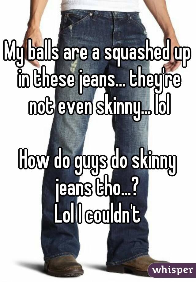 My balls are a squashed up in these jeans... they're not even skinny... lol

How do guys do skinny jeans tho...? 
Lol I couldn't