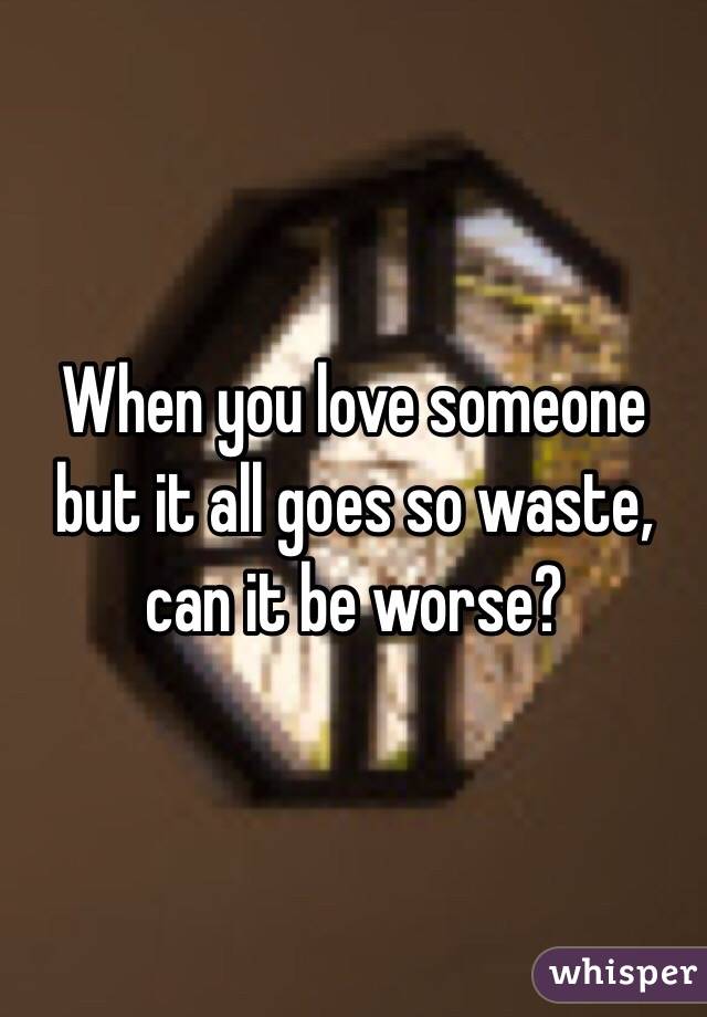 When you love someone but it all goes so waste, can it be worse?