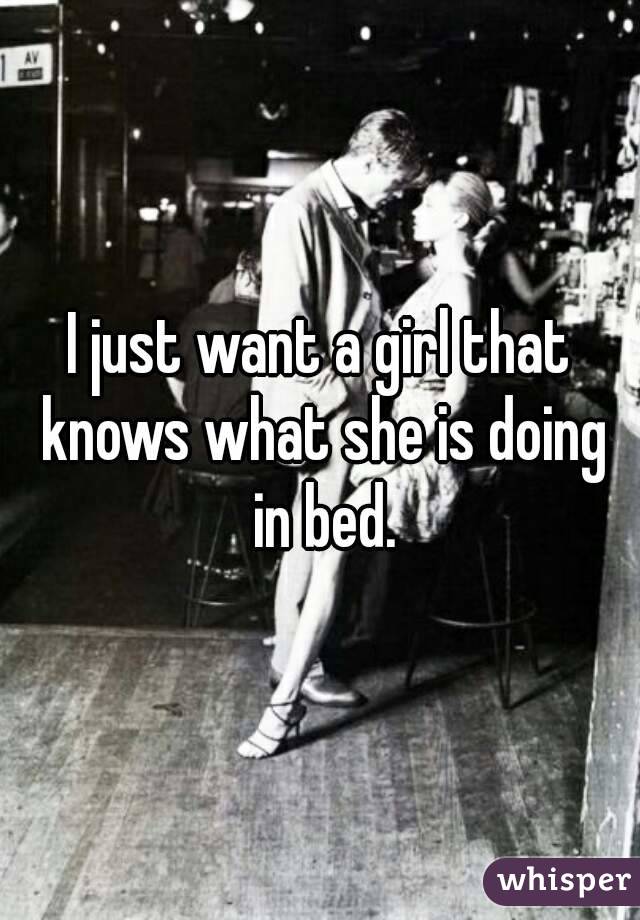 I just want a girl that knows what she is doing in bed.