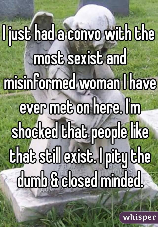 I just had a convo with the most sexist and misinformed woman I have ever met on here. I'm shocked that people like that still exist. I pity the dumb & closed minded.