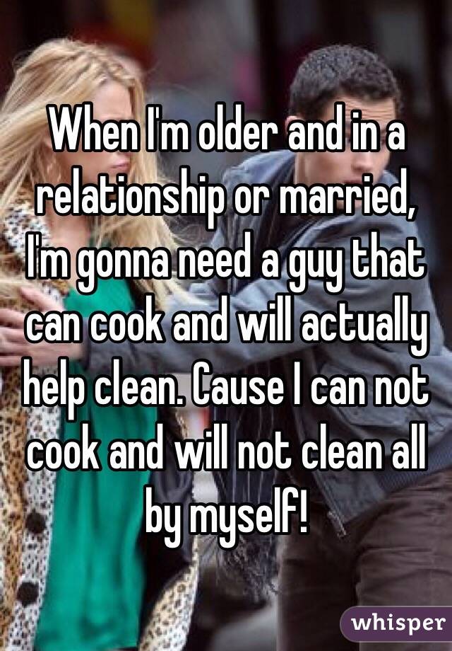 When I'm older and in a relationship or married, I'm gonna need a guy that can cook and will actually help clean. Cause I can not cook and will not clean all by myself!
