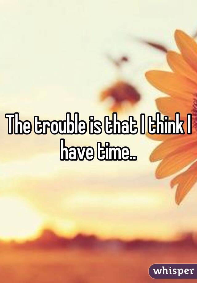 The trouble is that I think I have time..