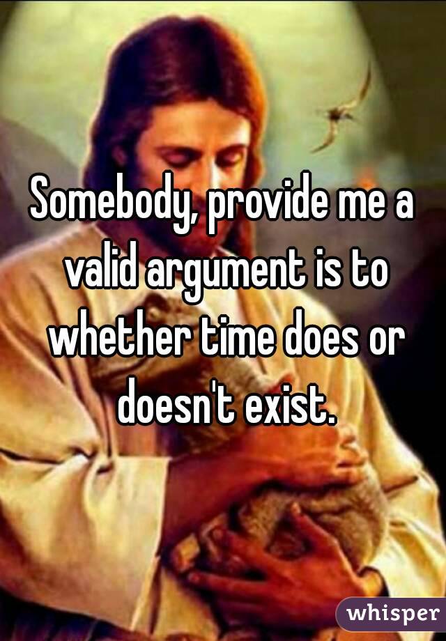 Somebody, provide me a valid argument is to whether time does or doesn't exist.