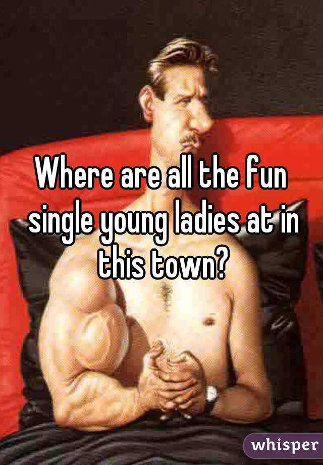 Where are all the fun single young ladies at in this town?