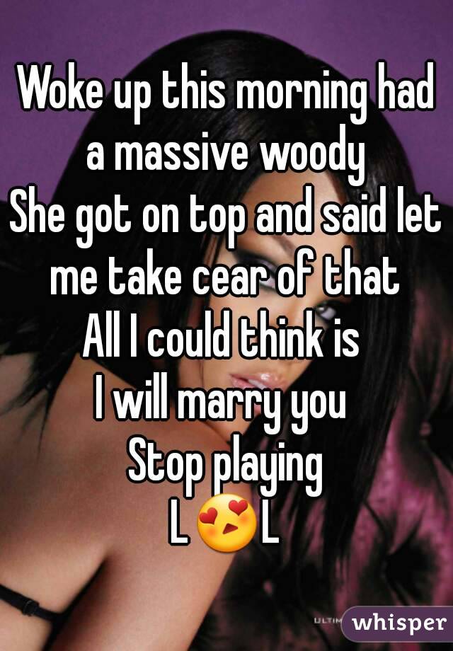 Woke up this morning had a massive woody 
She got on top and said let me take cear of that 
All I could think is 
I will marry you 
Stop playing
L😍L