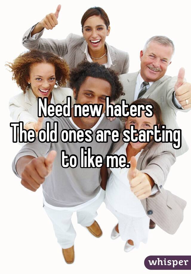 Need new haters 
The old ones are starting to like me.