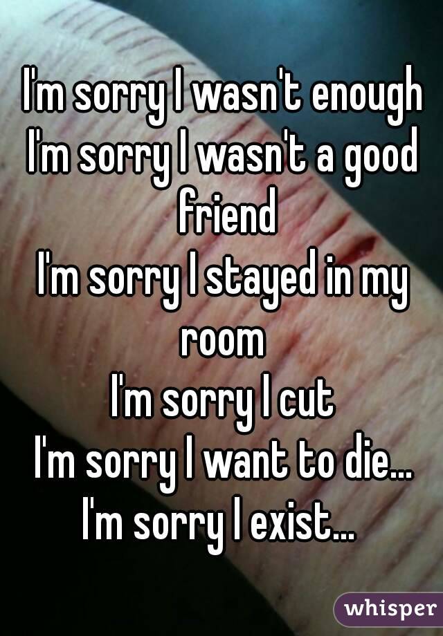 I'm sorry I wasn't enough
I'm sorry I wasn't a good friend
I'm sorry I stayed in my room 
I'm sorry I cut
I'm sorry I want to die...
I'm sorry I exist... 
