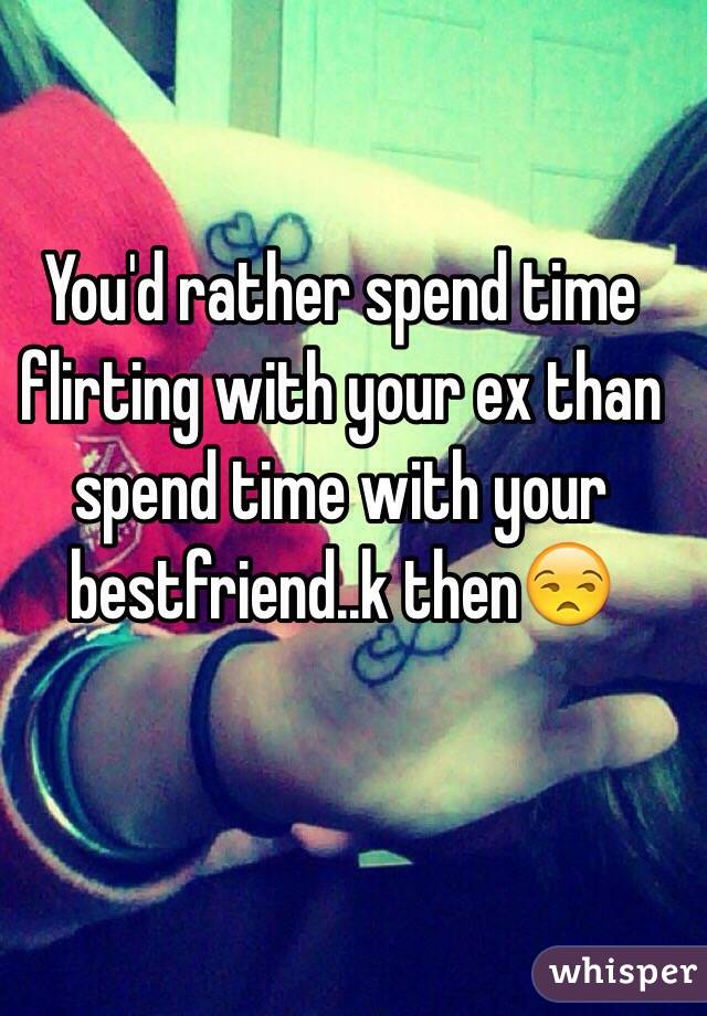 You'd rather spend time flirting with your ex than spend time with your bestfriend..k then😒